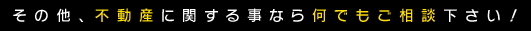 その他、不動産に関する事なら何でもご相談下さい！