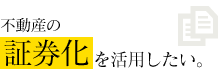 不動産の証券化を活用したい。