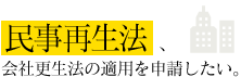 民事再生法、会社更生法の適用を申請したい。